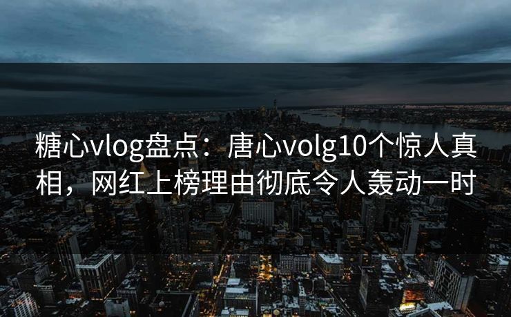 糖心vlog盘点：唐心volg10个惊人真相，网红上榜理由彻底令人轰动一时