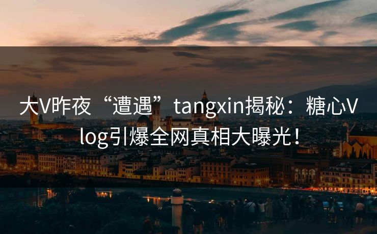 大V昨夜“遭遇”tangxin揭秘：糖心Vlog引爆全网真相大曝光！