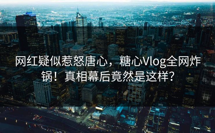 网红疑似惹怒唐心，糖心Vlog全网炸锅！真相幕后竟然是这样？