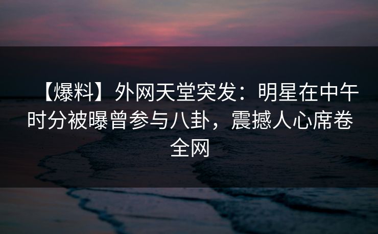 【爆料】外网天堂突发：明星在中午时分被曝曾参与八卦，震撼人心席卷全网  第1张