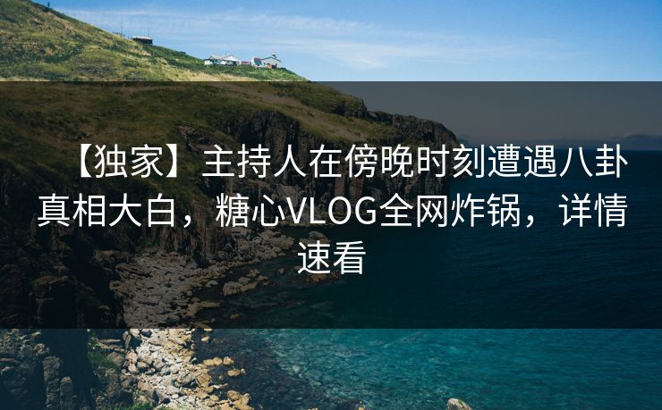 【独家】主持人在傍晚时刻遭遇八卦真相大白，糖心VLOG全网炸锅，详情速看