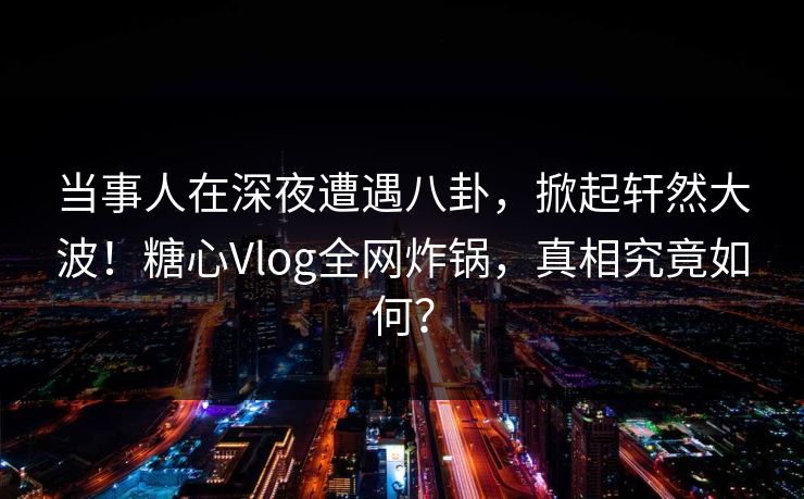 当事人在深夜遭遇八卦，掀起轩然大波！糖心Vlog全网炸锅，真相究竟如何？