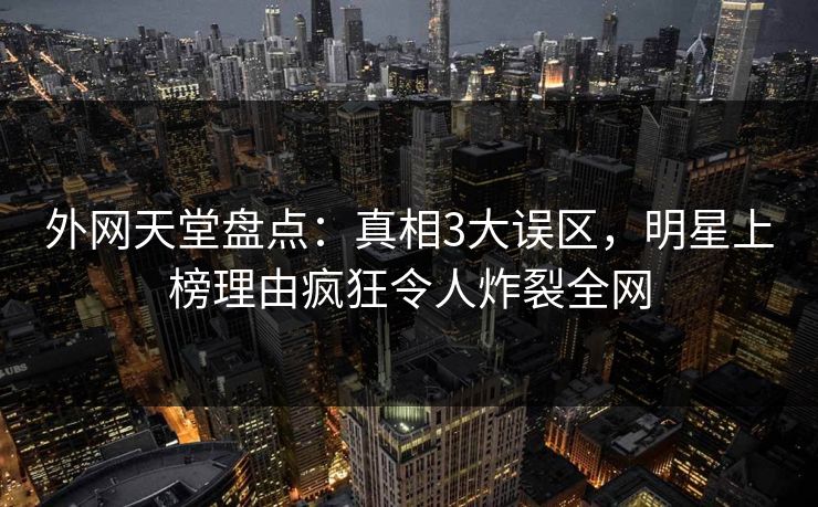 外网天堂盘点：真相3大误区，明星上榜理由疯狂令人炸裂全网  第1张