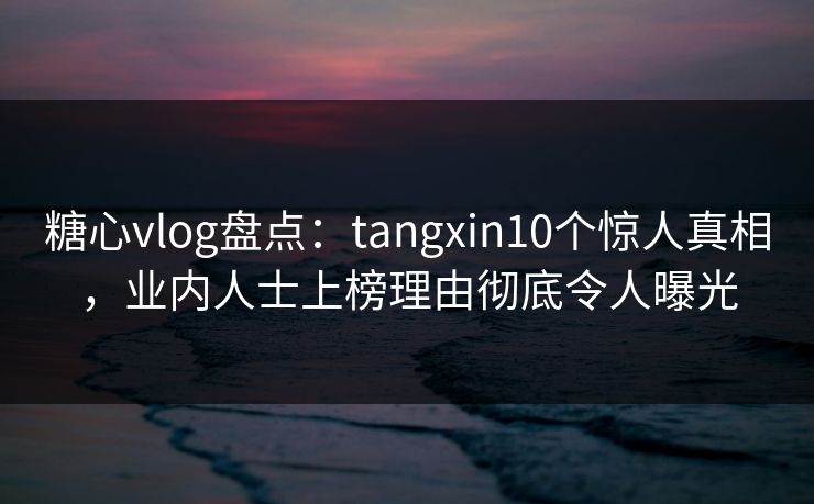 糖心vlog盘点：tangxin10个惊人真相，业内人士上榜理由彻底令人曝光