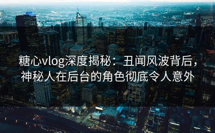 糖心vlog深度揭秘：丑闻风波背后，神秘人在后台的角色彻底令人意外