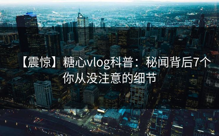 【震惊】糖心vlog科普：秘闻背后7个你从没注意的细节