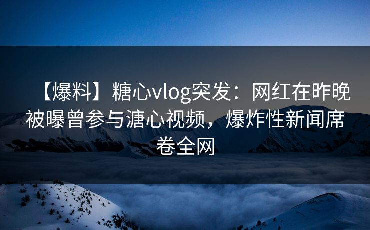 【爆料】糖心vlog突发:网红在昨晚被曝曾参与溏心视频,爆炸性新闻席卷全网