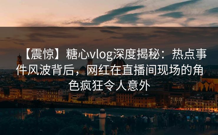 【震惊】糖心vlog深度揭秘：热点事件风波背后，网红在直播间现场的角色疯狂令人意外