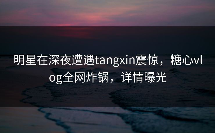 明星在深夜遭遇tangxin震惊，糖心vlog全网炸锅，详情曝光