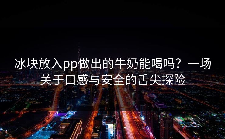 冰块放入pp做出的牛奶能喝吗？一场关于口感与安全的舌尖探险