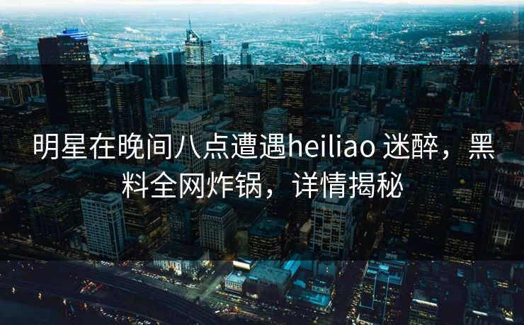 明星在晚间八点遭遇heiliao 迷醉，黑料全网炸锅，详情揭秘