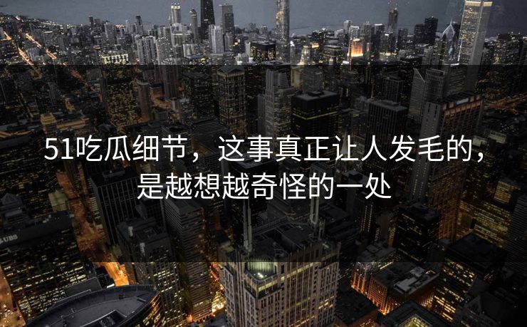 51吃瓜细节，这事真正让人发毛的，是越想越奇怪的一处