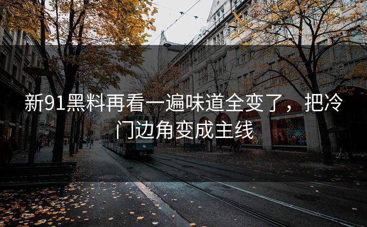 新91黑料再看一遍味道全变了，把冷门边角变成主线
