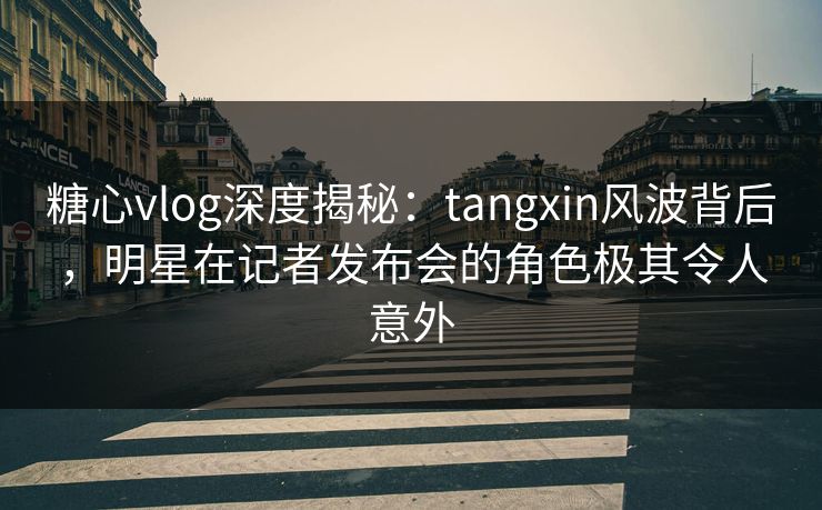 糖心vlog深度揭秘：tangxin风波背后，明星在记者发布会的角色极其令人意外