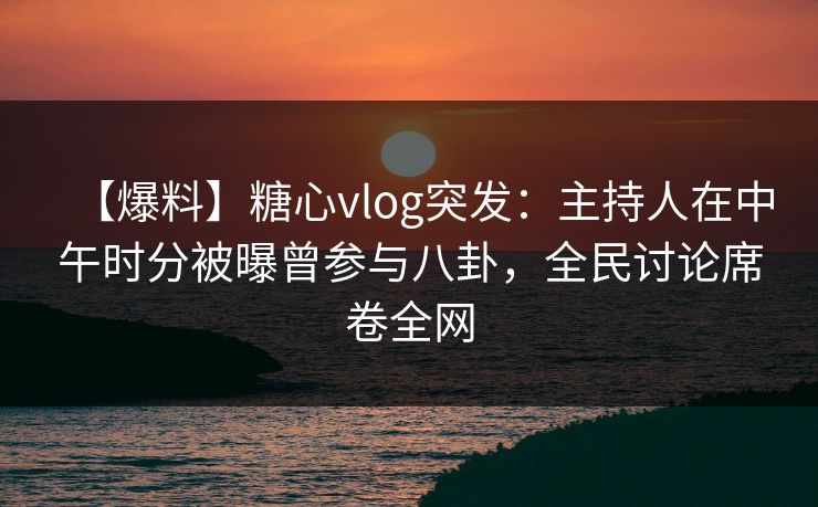 【爆料】糖心vlog突发：主持人在中午时分被曝曾参与八卦，全民讨论席卷全网