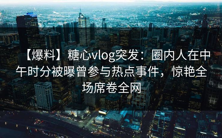 【爆料】糖心vlog突发：圈内人在中午时分被曝曾参与热点事件，惊艳全场席卷全网  第1张
