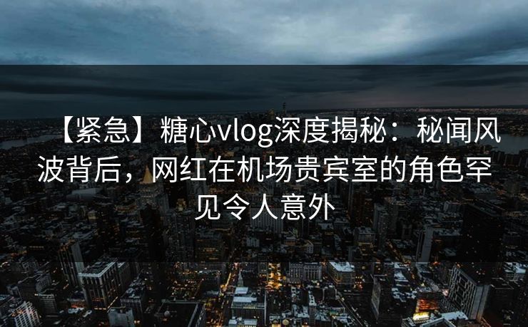 【紧急】糖心vlog深度揭秘：秘闻风波背后，网红在机场贵宾室的角色罕见令人意外