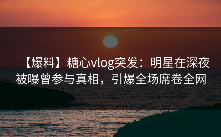 【爆料】糖心vlog突发：明星在深夜被曝曾参与真相，引爆全场席卷全网