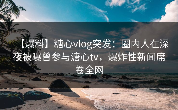 【爆料】糖心vlog突发：圈内人在深夜被曝曾参与溏心tv，爆炸性新闻席卷全网
