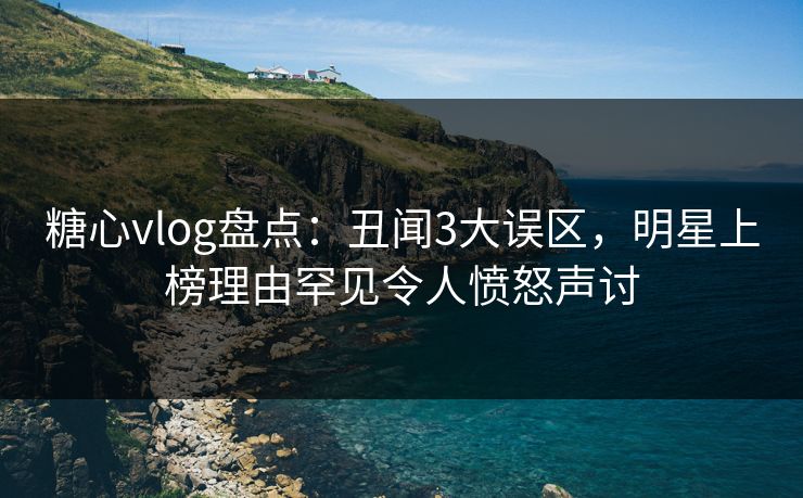 糖心vlog盘点：丑闻3大误区，明星上榜理由罕见令人愤怒声讨