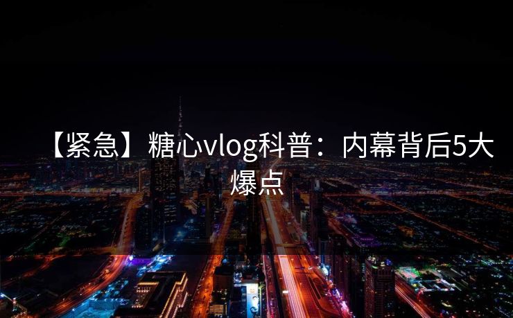 【紧急】糖心vlog科普：内幕背后5大爆点
