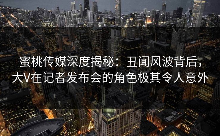 蜜桃传媒深度揭秘：丑闻风波背后，大V在记者发布会的角色极其令人意外