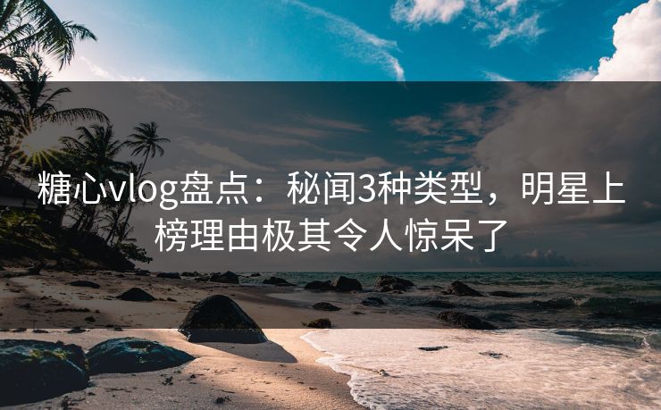 糖心vlog盘点：秘闻3种类型，明星上榜理由极其令人惊呆了
