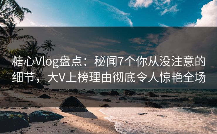 糖心Vlog盘点：秘闻7个你从没注意的细节，大V上榜理由彻底令人惊艳全场