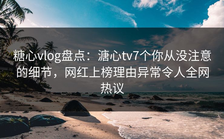 糖心vlog盘点：溏心tv7个你从没注意的细节，网红上榜理由异常令人全网热议