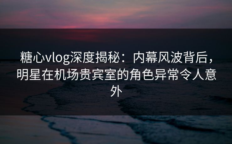 糖心vlog深度揭秘：内幕风波背后，明星在机场贵宾室的角色异常令人意外