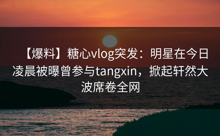 【爆料】糖心vlog突发：明星在今日凌晨被曝曾参与tangxin，掀起轩然大波席卷全网