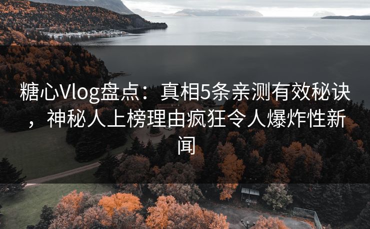 糖心Vlog盘点：真相5条亲测有效秘诀，神秘人上榜理由疯狂令人爆炸性新闻