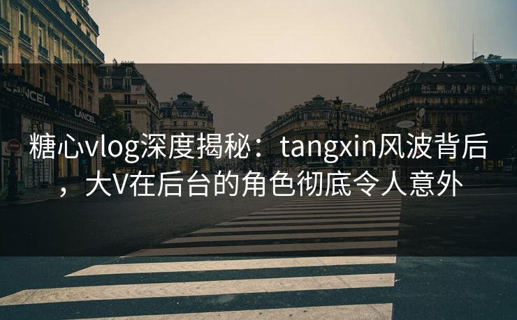 糖心vlog深度揭秘：tangxin风波背后，大V在后台的角色彻底令人意外