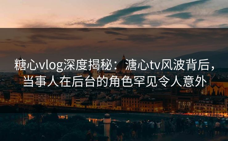 糖心vlog深度揭秘：溏心tv风波背后，当事人在后台的角色罕见令人意外