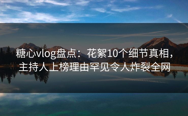 糖心vlog盘点：花絮10个细节真相，主持人上榜理由罕见令人炸裂全网