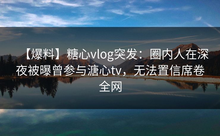 【爆料】糖心vlog突发：圈内人在深夜被曝曾参与溏心tv，无法置信席卷全网