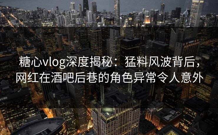 糖心vlog深度揭秘：猛料风波背后，网红在酒吧后巷的角色异常令人意外