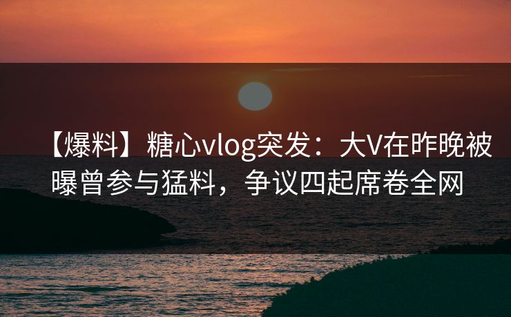 【爆料】糖心vlog突发:大V在昨晚被曝曾参与猛料,争议四起席卷全网 【爆料】糖心vlog突发:大V在昨晚被曝曾参与猛料,争议四起席卷全网