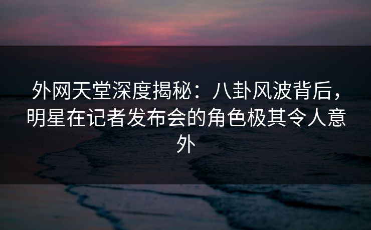 外网天堂深度揭秘:八卦风波背后,明星在记者发布会的角色极其令人意外 外网天堂深度揭秘:八卦风波背后,明星在记者发布会的角色极其令人意外