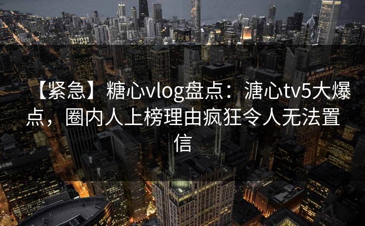 【紧急】糖心vlog盘点:溏心tv5大爆点,圈内人上榜理由疯狂令人无法置信 【紧急】糖心vlog盘点:溏心tv5大爆点,圈内人上榜理由疯狂令人无法置信