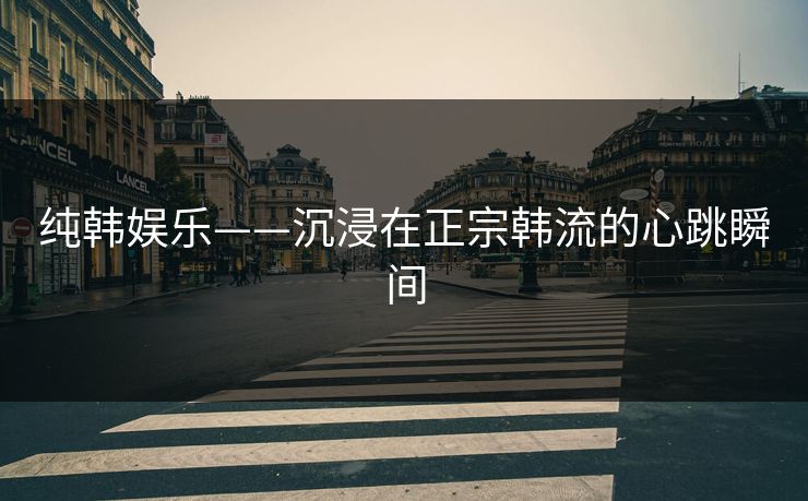 纯韩娱乐——沉浸在正宗韩流的心跳瞬间