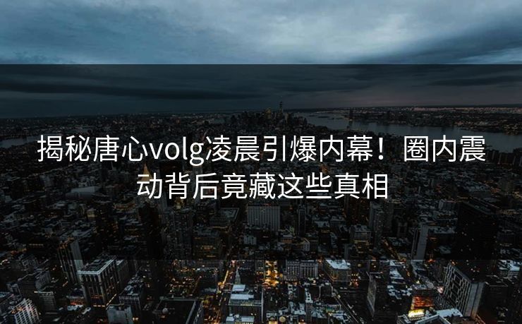 揭秘唐心volg凌晨引爆内幕!圈内震动背后竟藏这些真相 揭秘唐心volg凌晨引爆内幕!圈内震动背后竟藏这些真相