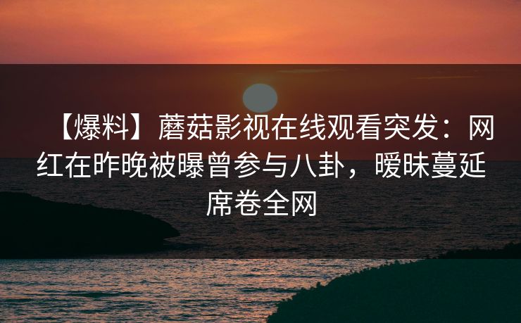 【爆料】蘑菇影视在线观看突发：网红在昨晚被曝曾参与八卦，暧昧蔓延席卷全网