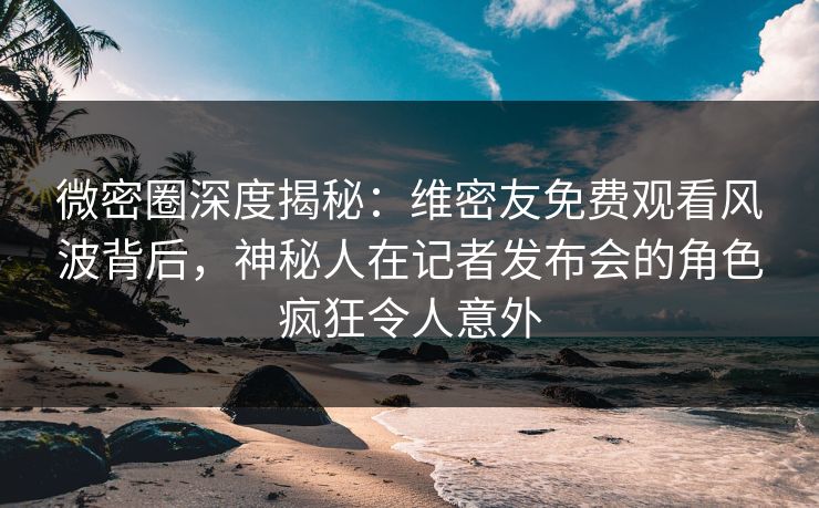 微密圈深度揭秘：维密友免费观看风波背后，神秘人在记者发布会的角色疯狂令人意外