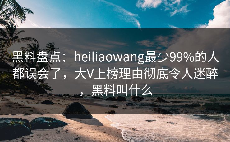 黑料盘点：heiliaowang最少99%的人都误会了，大V上榜理由彻底令人迷醉，黑料叫什么
