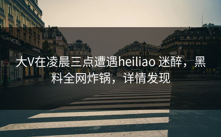 大V在凌晨三点遭遇heiliao 迷醉,黑料全网炸锅,详情发现 大V在凌晨三点遭遇heiliao 迷醉,黑料全网炸锅,详情发现