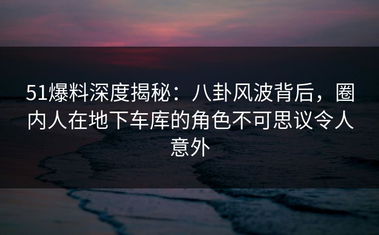 51爆料深度揭秘：八卦风波背后，圈内人在地下车库的角色不可思议令人意外