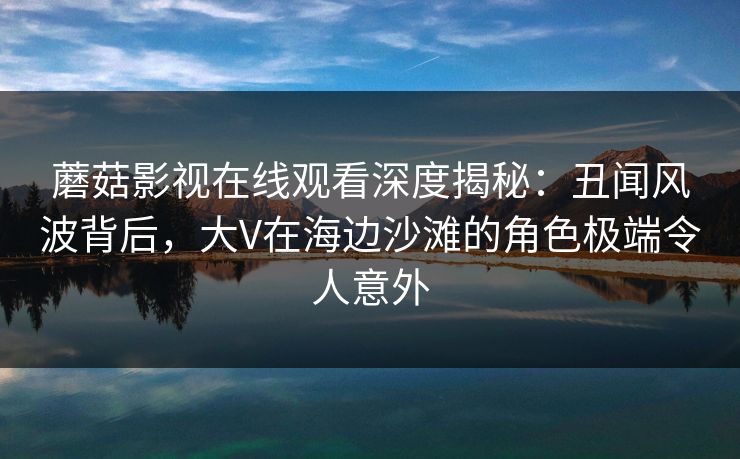 蘑菇影视在线观看深度揭秘：丑闻风波背后，大V在海边沙滩的角色极端令人意外