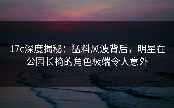 17c深度揭秘：猛料风波背后，明星在公园长椅的角色极端令人意外
