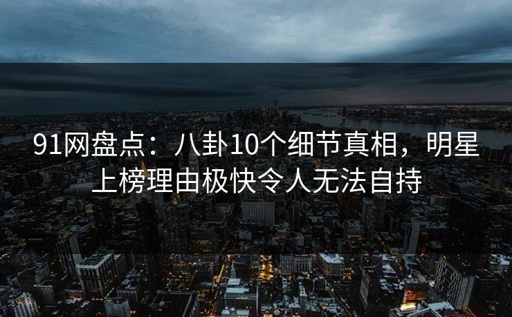 91网盘点：八卦10个细节真相，明星上榜理由极快令人无法自持